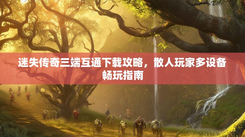 迷失传奇三端互通下载攻略，散人玩家多设备畅玩指南