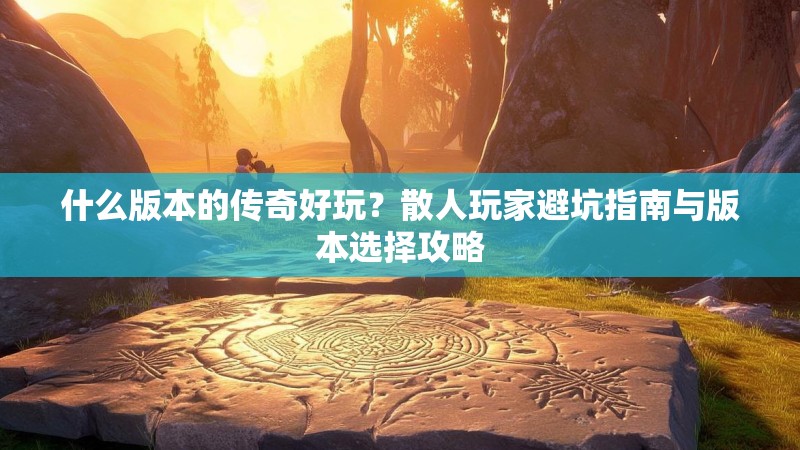 什么版本的传奇好玩？散人玩家避坑指南与版本选择攻略
